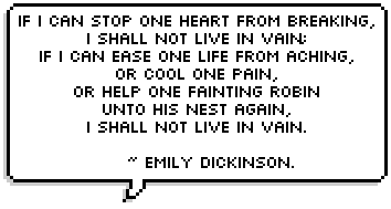 If I can stop one heart from breaking,
I shall not live in vain;
If I can ease one life from aching,
Or cool one pain,
Or help one fainting robin
Unto his nest again,
I shall not live in vain.
~ Emily Dickinson.