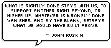 What is rightly done stays with us, to support another right beyond, or higher up; whatever is wrongly done vanishes; and by the blank, betrays what we would have built above. ~ John Ruskin.<