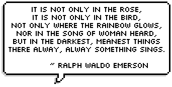 It is not only in the rose,
It is not only in the bird,
Not only where the rainbow glows,
Nor in the song of woman heard,
But in the darkest, meanest things
There alway, alway something sings. 
   ~ Ralph Waldo Emerson 