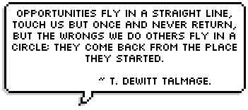 Opportunities fly in a straight line, touch us but once and never return, but the wrongs we do others fly in a circle; they come back from the place they started. ~ T. DeWitt Talmage.