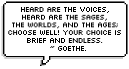 Heard are the voices,
Heard are the sages,
The worlds, and the ages;
Choose well! your choice is
Brief and endless.
  ~ Goethe.