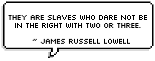 They are slaves who fear to speak
For the fallen and the weak;
They are slaves who will not choose
Hatred, scoffing, and abuse,
Rather than in silence shrink
From the truth they needs must think;
They are slaves who dare not be
In the right with two or three.
  ~ James Russell Lowell