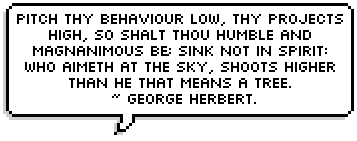 Pitch thy behaviour low, thy projects high, So shalt thou humble and magnanimous be; Sink not in spirit: who aimeth at the sky, Shoots higher than he that means a tree. ~ George Herbert.