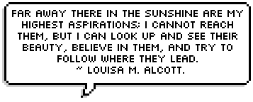 Far away there in the sunshine are my highest aspirations; I cannot reach them, but I can look up and see their beauty, believe in them, and try to follow where they lead. ~ Louisa M. Alcott.