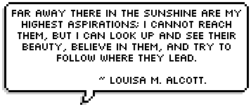 Far away there in the sunshine are my highest aspirations; I cannot reach them, but I can look up and see their beauty, believe in them, and try to follow where they lead.

 ~ Louisa M. Alcott.