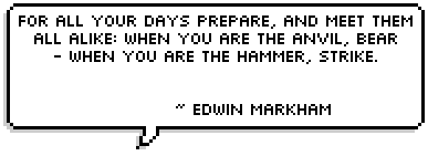 For all your days prepare, and meet them all alike: When you are the anvil, bear - When you are the hammer, strike. ~ Edwin Markham