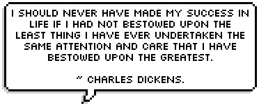 I should never have made my success in life if I had not bestowed upon the least thing I have ever undertaken the same attention and care that I have bestowed upon the greatest.

~ Charles Dickens.