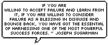 If you are
willing to accept failure and learn from
it, if you are willing to consider
failure as a blessing in disguise and
bounce back, you have got the essential
of harnessing one of the most powerful
success forces. ~ Joseph Sugarman