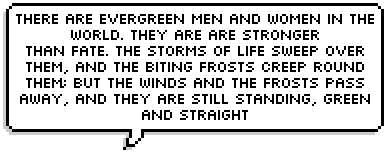 There are evergreen men and women in the
world. They are are stronger
than Fate. The storms of life sweep over
them, and the biting frosts creep round
them; but the winds and the frosts pass
away, and they are still standing, green
and straight. ~ Jerome K. Jerome